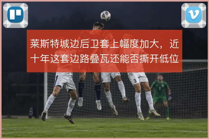 莱斯特城边后卫套上幅度加大，近十年这套边路叠瓦还能否撕开低位防线