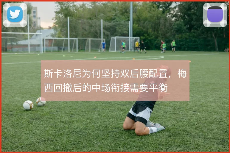 斯卡洛尼为何坚持双后腰配置，梅西回撤后的中场衔接需要平衡