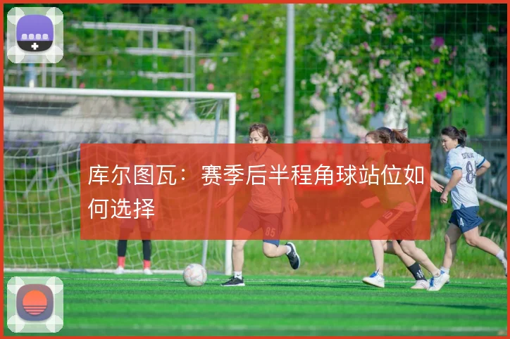 库尔图瓦：赛季后半程角球站位如何选择
