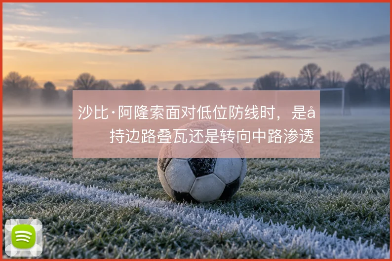 沙比·阿隆索面对低位防线时,是坚持边路叠瓦还是转向中路渗透