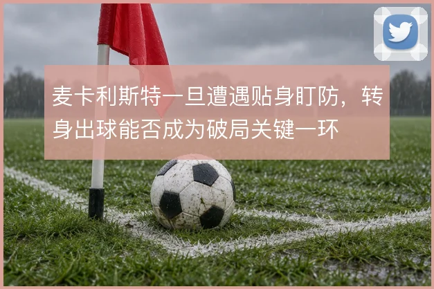 麦卡利斯特一旦遭遇贴身盯防，转身出球能否成为破局关键一环