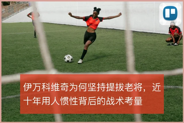 伊万科维奇为何坚持提拔老将，近十年用人惯性背后的战术考量