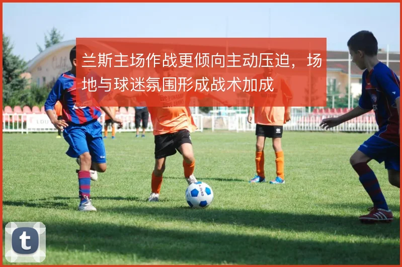 兰斯主场作战更倾向主动压迫,场地与球迷氛围形成战术加成