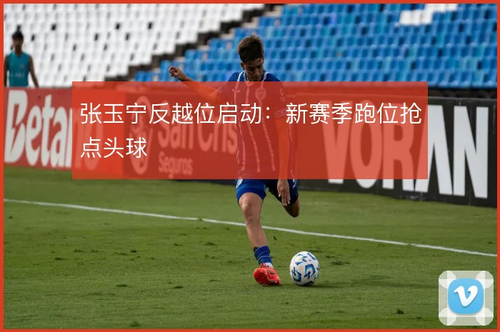 张玉宁反越位启动：新赛季跑位抢点头球