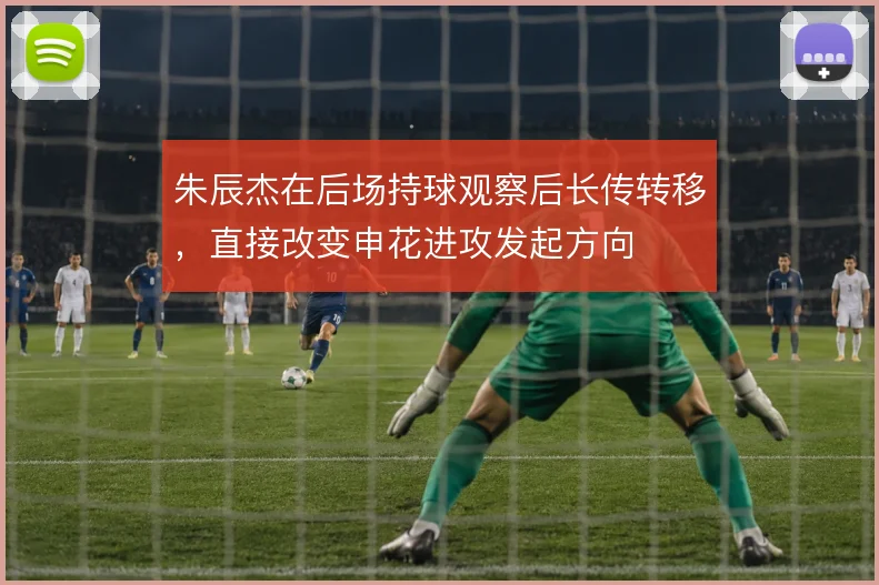 朱辰杰在后场持球观察后长传转移，直接改变申花进攻发起方向