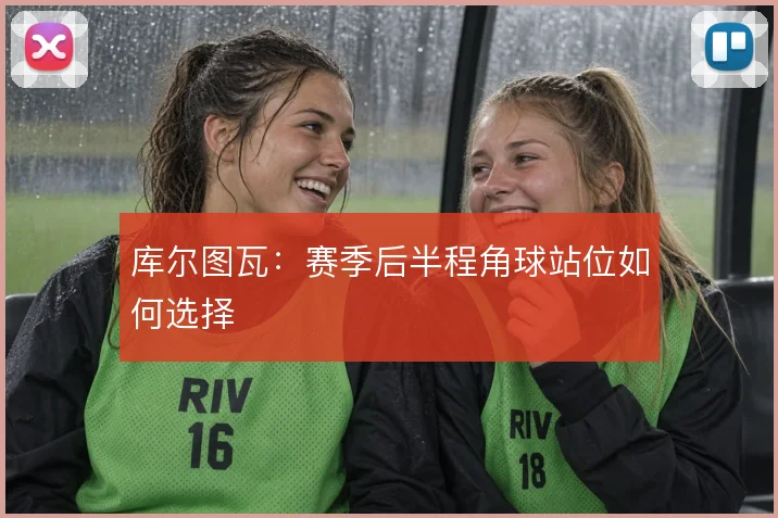 库尔图瓦：赛季后半程角球站位如何选择