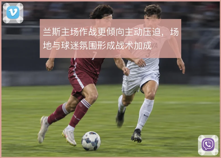 兰斯主场作战更倾向主动压迫，场地与球迷氛围形成战术加成