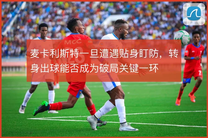 麦卡利斯特一旦遭遇贴身盯防，转身出球能否成为破局关键一环
